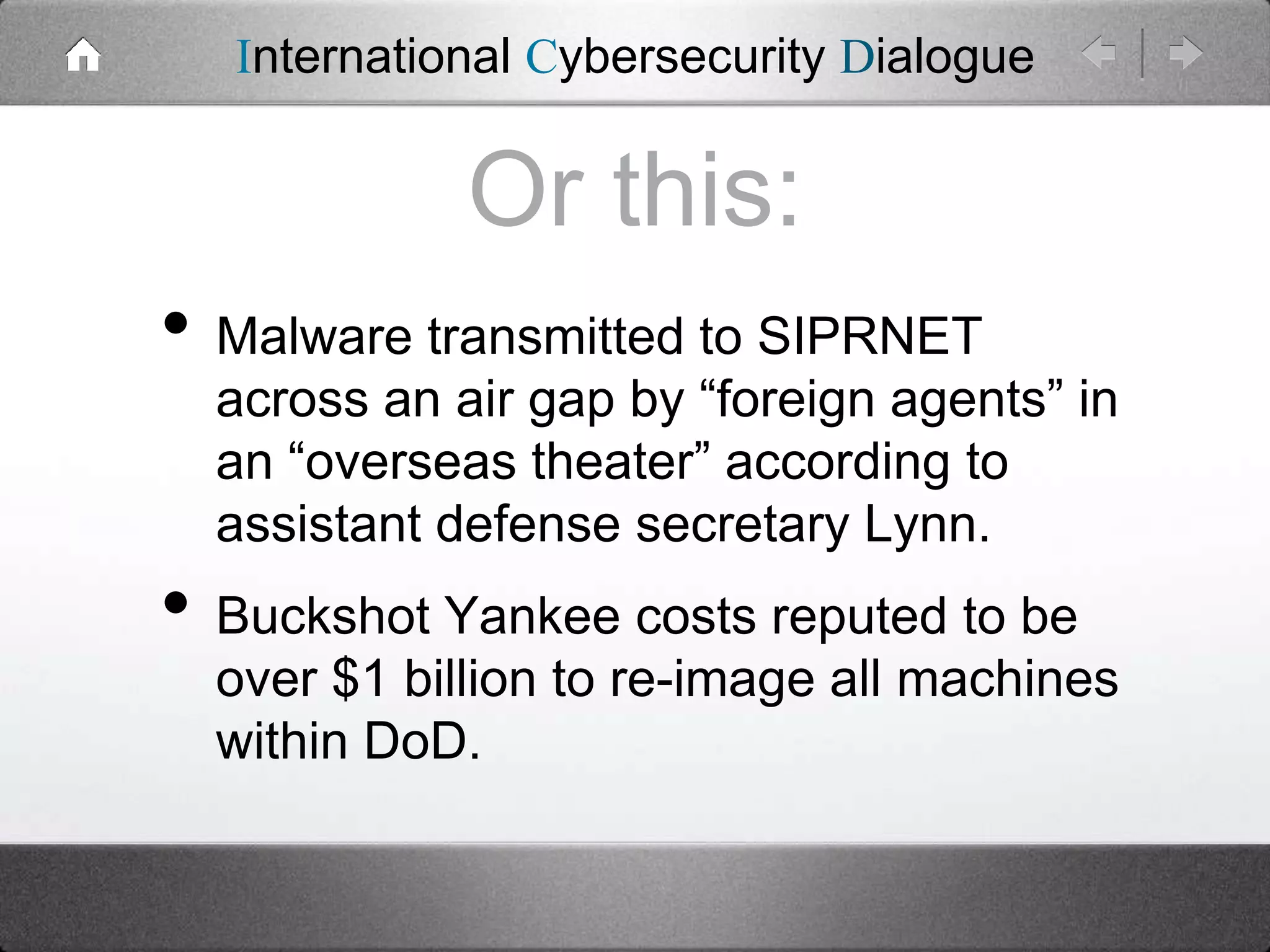 International Cybersecurity Dialogue

Or this:
• Malware transmitted to SIPRNET

across an air gap by “foreign agents” in
an “overseas theater” according to
assistant defense secretary Lynn.

• Buckshot Yankee costs reputed to be
over $1 billion to re-image all machines
within DoD.

 