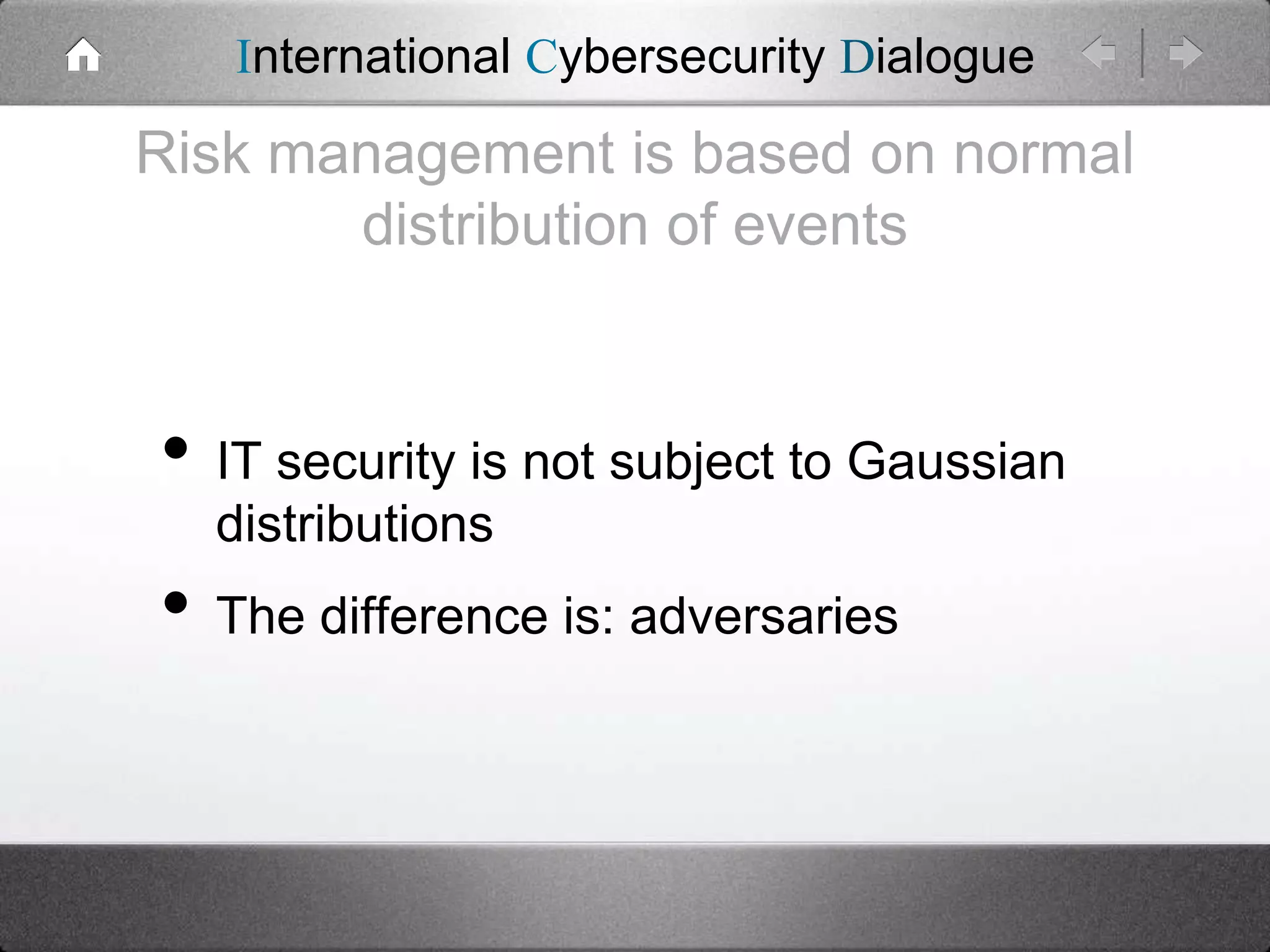 International Cybersecurity Dialogue

Risk management is based on normal
distribution of events

• IT security is not subject to Gaussian
distributions

• The difference is: adversaries

 