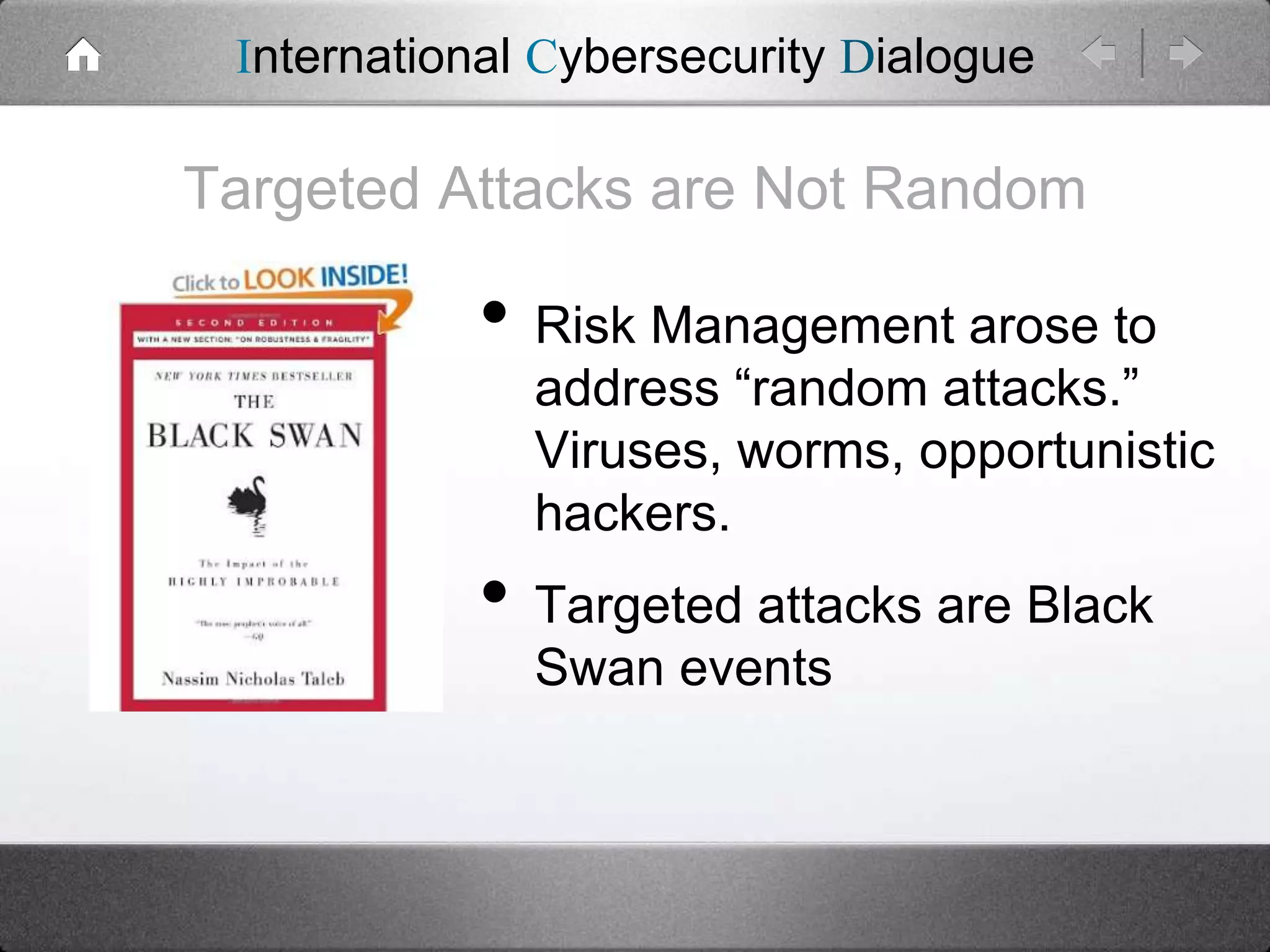International Cybersecurity Dialogue

Targeted Attacks are Not Random

• Risk Management arose to

address “random attacks.”
Viruses, worms, opportunistic
hackers.

• Targeted attacks are Black
Swan events

 