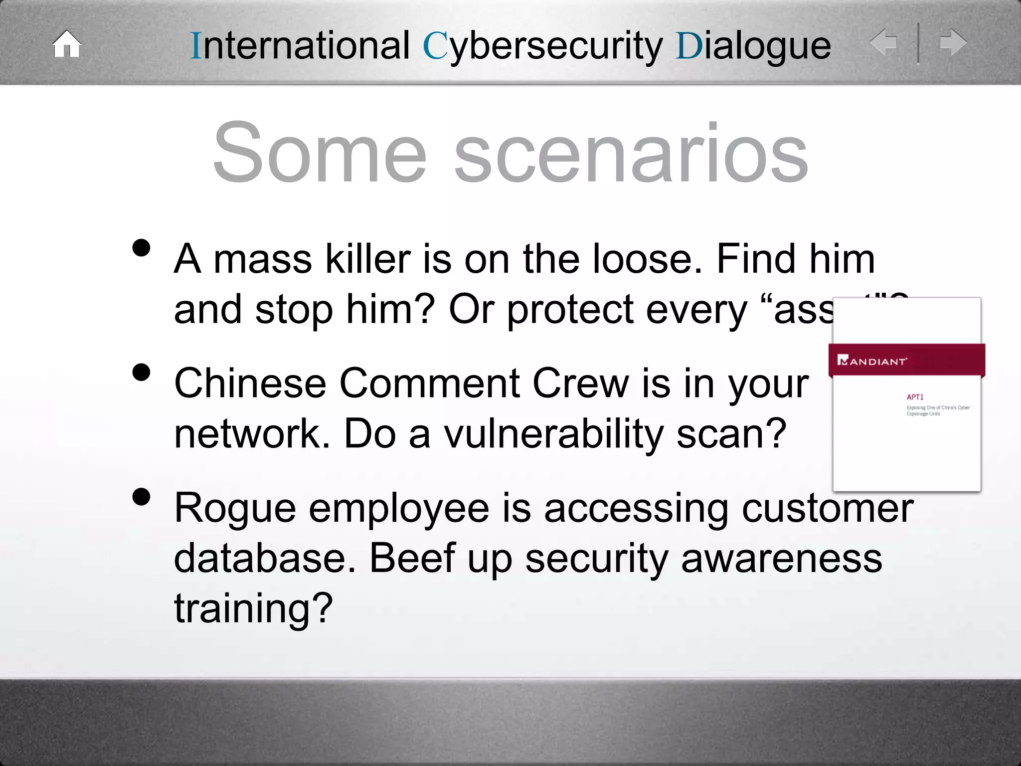 International Cybersecurity Dialogue

Some scenarios
• A mass killer is on the loose. Find him

and stop him? Or protect every “asset”?

• Chinese Comment Crew is in your
network. Do a vulnerability scan?

• Rogue employee is accessing customer
database. Beef up security awareness
training?

 