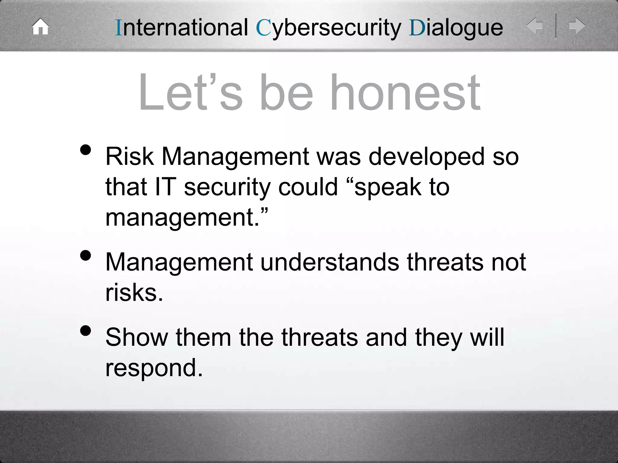 International Cybersecurity Dialogue

Let’s be honest
• Risk Management was developed so
that IT security could “speak to
management.”

• Management understands threats not
risks.

• Show them the threats and they will
respond.

 