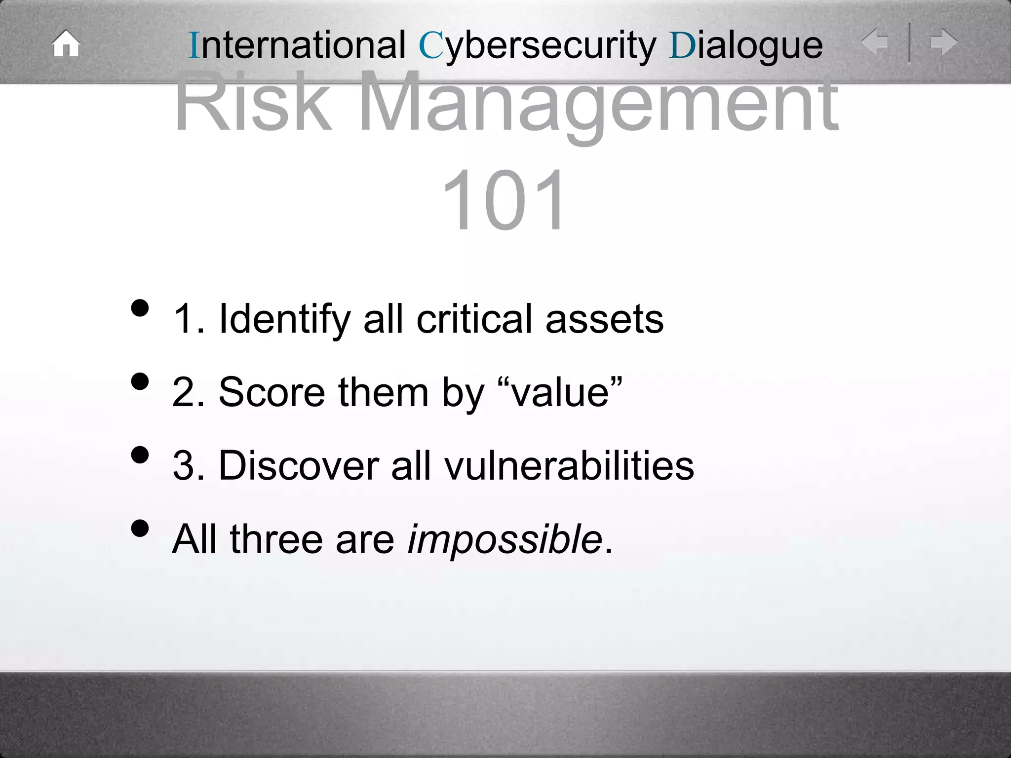 International Cybersecurity Dialogue

Risk Management
101
• 1. Identify all critical assets
• 2. Score them by “value”
• 3. Discover all vulnerabilities
• All three are impossible.

 
