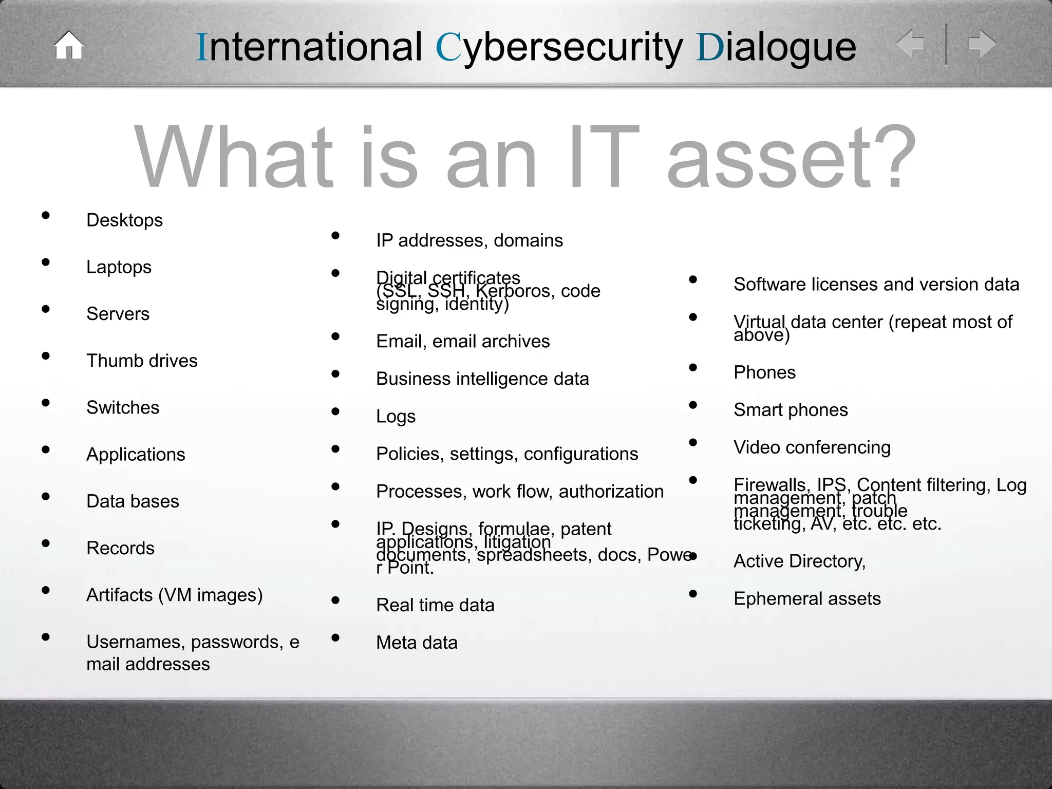 International Cybersecurity Dialogue

•
•
•
•
•
•
•
•
•
•

What is an IT asset?
Desktops

Laptops
Servers
Thumb drives

Switches
Applications
Data bases
Records
Artifacts (VM images)
Usernames, passwords, e
mail addresses

•
•

•
•
•
•
•
•
•
•

IP addresses, domains
Digital certificates
(SSL, SSH, Kerboros, code
signing, identity)
Email, email archives
Business intelligence data
Logs
Policies, settings, configurations

Processes, work flow, authorization

•
•
•
•
•
•

IP. Designs, formulae, patent
applications, litigation
documents, spreadsheets, docs, Powe
r Point.
Real time data

Meta data

•
•

Software licenses and version data
Virtual data center (repeat most of
above)
Phones
Smart phones
Video conferencing

Firewalls, IPS, Content filtering, Log
management, patch
management, trouble
ticketing, AV, etc. etc. etc.
Active Directory,
Ephemeral assets

 