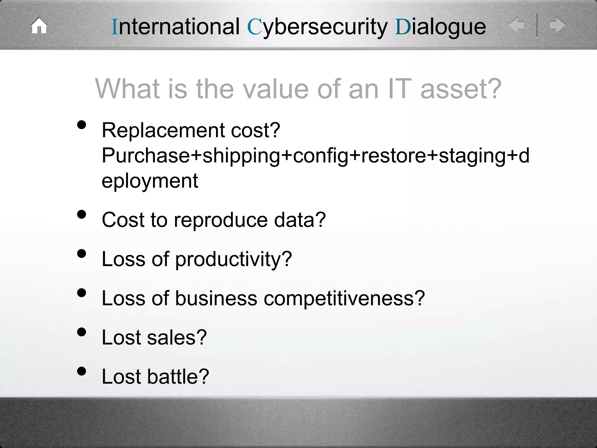 International Cybersecurity Dialogue

What is the value of an IT asset?

•
•
•
•
•
•

Replacement cost?
Purchase+shipping+config+restore+staging+d
eployment
Cost to reproduce data?

Loss of productivity?
Loss of business competitiveness?

Lost sales?
Lost battle?

 