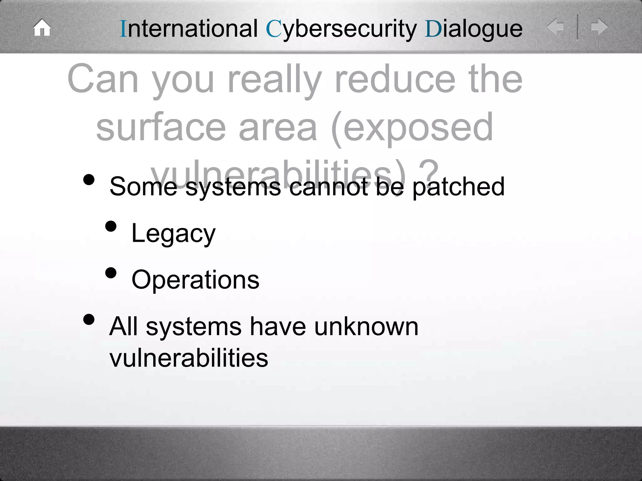 International Cybersecurity Dialogue

Can you really reduce the
surface area (exposed
vulnerabilities) ?
• Some systems cannot be patched

• Legacy
• Operations

• All systems have unknown
vulnerabilities

 