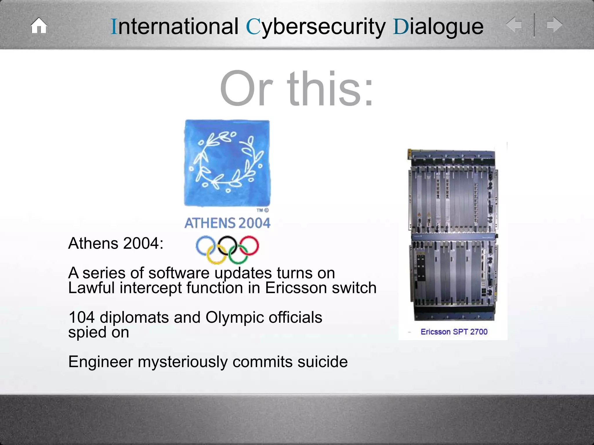 International Cybersecurity Dialogue

Or this:
Athens 2004:
A series of software updates turns on
Lawful intercept function in Ericsson switch
104 diplomats and Olympic officials
spied on
Engineer mysteriously commits suicide

 