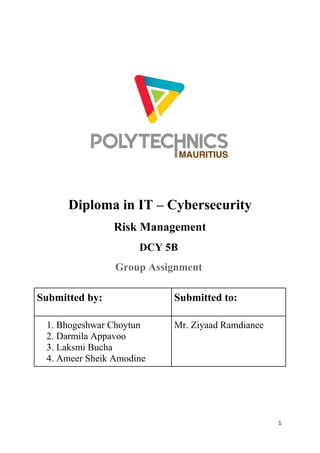 1
Diploma in IT – Cybersecurity
Risk Management
DCY 5B
Group Assignment
Submitted by: Submitted to:
1. Bhogeshwar Choytun
2. Darmila Appavoo
3. Laksmi Bucha
4. Ameer Sheik Amodine
Mr. Ziyaad Ramdianee
 