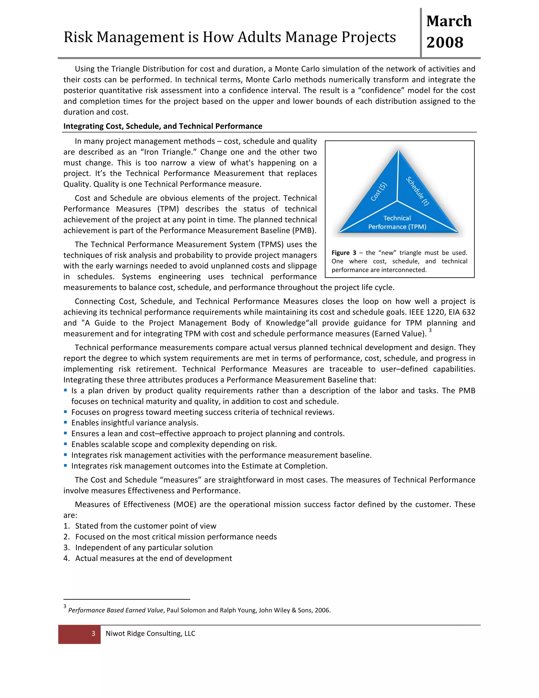 Risk 
Management 
is 
How 
Adults 
Manage 
Projects 
March 
2008 
Using 
the 
Triangle 
Distribution 
for 
cost 
and 
duration, 
a 
Monte 
Carlo 
simulation 
of 
the 
network 
of 
activities 
and 
their 
costs 
can 
be 
performed. 
In 
technical 
terms, 
Monte 
Carlo 
methods 
numerically 
transform 
and 
integrate 
the 
posterior 
quantitative 
risk 
assessment 
into 
a 
confidence 
interval. 
The 
result 
is 
a 
“confidence” 
model 
for 
the 
cost 
and 
completion 
times 
for 
the 
project 
based 
on 
the 
upper 
and 
lower 
bounds 
of 
each 
distribution 
assigned 
to 
the 
duration 
and 
cost. 
Integrating 
Cost, 
Schedule, 
and 
Technical 
Performance 
In 
many 
project 
management 
methods 
– 
cost, 
schedule 
and 
quality 
are 
described 
as 
an 
“Iron 
Triangle.” 
Change 
one 
and 
the 
other 
two 
must 
change. 
This 
is 
too 
narrow 
a 
view 
of 
what's 
happening 
on 
a 
project. 
It’s 
the 
Technical 
Performance 
Measurement 
that 
replaces 
Quality. 
Quality 
is 
one 
Technical 
Performance 
measure. 
Cost 
and 
Schedule 
are 
obvious 
elements 
of 
the 
project. 
Technical 
Performance 
Measures 
(TPM) 
describes 
the 
status 
of 
technical 
achievement 
of 
the 
project 
at 
any 
point 
in 
time. 
The 
planned 
technical 
achievement 
is 
part 
of 
the 
Performance 
Measurement 
Baseline 
(PMB). 
The 
Technical 
Performance 
Measurement 
System 
(TPMS) 
uses 
the 
techniques 
of 
risk 
analysis 
and 
probability 
to 
provide 
project 
managers 
with 
the 
early 
warnings 
needed 
to 
avoid 
unplanned 
costs 
and 
slippage 
in 
schedules. 
Systems 
engineering 
uses 
technical 
performance 
measurements 
to 
balance 
cost, 
schedule, 
and 
performance 
throughout 
the 
project 
life 
cycle. 
Connecting 
Cost, 
Schedule, 
and 
Technical 
Performance 
Measures 
closes 
the 
loop 
on 
how 
well 
a 
project 
is 
achieving 
its 
technical 
performance 
requirements 
while 
maintaining 
its 
cost 
and 
schedule 
goals. 
IEEE 
1220, 
EIA 
632 
and 
"A 
Guide 
to 
the 
Project 
Management 
Body 
of 
Knowledge“all 
provide 
guidance 
for 
TPM 
planning 
and 
measurement 
and 
for 
integrating 
TPM 
with 
cost 
and 
schedule 
performance 
measures 
(Earned 
Value). 
3 
Niwot 
Ridge 
Consulting, 
LLC 
3 
Technical 
performance 
measurements 
compare 
actual 
versus 
planned 
technical 
development 
and 
design. 
They 
report 
the 
degree 
to 
which 
system 
requirements 
are 
met 
in 
terms 
of 
performance, 
cost, 
schedule, 
and 
progress 
in 
implementing 
risk 
retirement. 
Technical 
Performance 
Measures 
are 
traceable 
to 
user–defined 
capabilities. 
Integrating 
these 
three 
attributes 
produces 
a 
Performance 
Measurement 
Baseline 
that: 
! Is 
a 
plan 
driven 
by 
product 
quality 
requirements 
rather 
than 
a 
description 
of 
the 
labor 
and 
tasks. 
The 
PMB 
focuses 
on 
technical 
maturity 
and 
quality, 
in 
addition 
to 
cost 
and 
schedule. 
! Focuses 
on 
progress 
toward 
meeting 
success 
criteria 
of 
technical 
reviews. 
! Enables 
insightful 
variance 
analysis. 
! Ensures 
a 
lean 
and 
cost–effective 
approach 
to 
project 
planning 
and 
controls. 
! Enables 
scalable 
scope 
and 
complexity 
depending 
on 
risk. 
! Integrates 
risk 
management 
activities 
with 
the 
performance 
measurement 
baseline. 
! Integrates 
risk 
management 
outcomes 
into 
the 
Estimate 
at 
Completion. 
The 
Cost 
and 
Schedule 
“measures” 
are 
straightforward 
in 
most 
cases. 
The 
measures 
of 
Technical 
Performance 
involve 
measures 
Effectiveness 
and 
Performance. 
Measures 
of 
Effectiveness 
(MOE) 
are 
the 
operational 
mission 
success 
factor 
defined 
by 
the 
customer. 
These 
are: 
1. Stated 
from 
the 
customer 
point 
of 
view 
2. Focused 
on 
the 
most 
critical 
mission 
performance 
needs 
3. Independent 
of 
any 
particular 
solution 
4. Actual 
measures 
at 
the 
end 
of 
development 
3 
Performance 
Based 
Earned 
Value, 
Paul 
Solomon 
and 
Ralph 
Young, 
John 
Wiley 
& 
Sons, 
2006. 
Figure 
3 
– 
the 
“new” 
triangle 
must 
be 
used. 
One 
where 
cost, 
schedule, 
and 
technical 
performance 
are 
interconnected. 
 