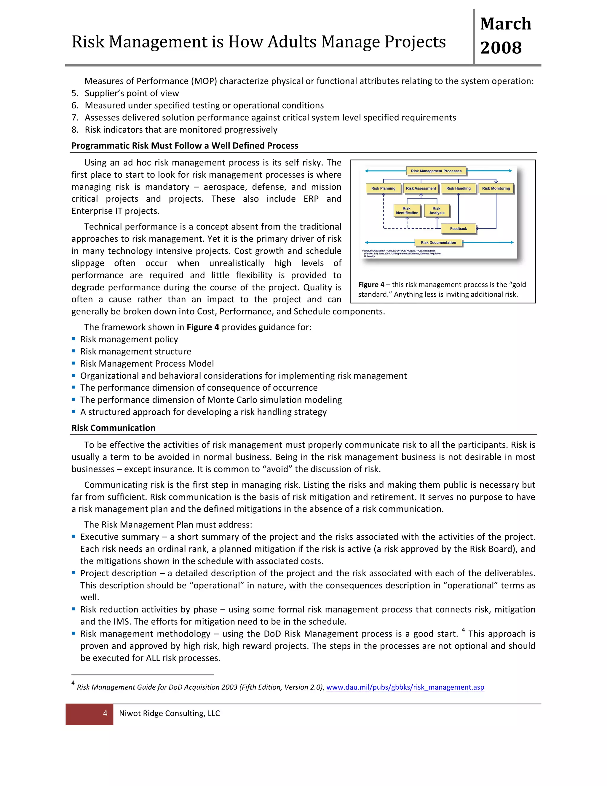 Risk 
Management 
is 
How 
Adults 
Manage 
Projects 
March 
2008 
Measures 
of 
Performance 
(MOP) 
characterize 
physical 
or 
functional 
attributes 
relating 
to 
the 
system 
operation: 
5. Supplier’s 
point 
of 
view 
6. Measured 
under 
specified 
testing 
or 
operational 
conditions 
7. Assesses 
delivered 
solution 
performance 
against 
critical 
system 
level 
specified 
requirements 
8. Risk 
indicators 
that 
are 
monitored 
progressively 
Programmatic 
Risk 
Must 
Follow 
a 
Well 
Defined 
Process 
Using 
an 
ad 
hoc 
risk 
management 
process 
is 
its 
self 
risky. 
The 
first 
place 
to 
start 
to 
look 
for 
risk 
management 
processes 
is 
where 
managing 
risk 
is 
mandatory 
– 
aerospace, 
defense, 
and 
mission 
critical 
projects 
and 
projects. 
These 
also 
include 
ERP 
and 
Enterprise 
IT 
projects. 
Technical 
performance 
is 
a 
concept 
absent 
from 
the 
traditional 
approaches 
to 
risk 
management. 
Yet 
it 
is 
the 
primary 
driver 
of 
risk 
in 
many 
technology 
intensive 
projects. 
Cost 
growth 
and 
schedule 
slippage 
often 
occur 
when 
unrealistically 
high 
levels 
of 
performance 
are 
required 
and 
little 
flexibility 
is 
provided 
to 
degrade 
performance 
during 
the 
course 
of 
the 
project. 
Quality 
is 
often 
a 
cause 
rather 
than 
an 
impact 
to 
the 
project 
and 
can 
generally 
be 
broken 
down 
into 
Cost, 
Performance, 
and 
Schedule 
components. 
The 
framework 
shown 
in 
Figure 
4 
4 
Niwot 
Ridge 
Consulting, 
LLC 
provides 
guidance 
for: 
Figure 
4 
– 
this 
risk 
management 
process 
is 
the 
“gold 
standard.” 
Anything 
less 
is 
inviting 
additional 
risk. 
! Risk 
management 
policy 
! Risk 
management 
structure 
! Risk 
Management 
Process 
Model 
! Organizational 
and 
behavioral 
considerations 
for 
implementing 
risk 
management 
! The 
performance 
dimension 
of 
consequence 
of 
occurrence 
! The 
performance 
dimension 
of 
Monte 
Carlo 
simulation 
modeling 
! A 
structured 
approach 
for 
developing 
a 
risk 
handling 
strategy 
Risk 
Communication 
To 
be 
effective 
the 
activities 
of 
risk 
management 
must 
properly 
communicate 
risk 
to 
all 
the 
participants. 
Risk 
is 
usually 
a 
term 
to 
be 
avoided 
in 
normal 
business. 
Being 
in 
the 
risk 
management 
business 
is 
not 
desirable 
in 
most 
businesses 
– 
except 
insurance. 
It 
is 
common 
to 
“avoid” 
the 
discussion 
of 
risk. 
Communicating 
risk 
is 
the 
first 
step 
in 
managing 
risk. 
Listing 
the 
risks 
and 
making 
them 
public 
is 
necessary 
but 
far 
from 
sufficient. 
Risk 
communication 
is 
the 
basis 
of 
risk 
mitigation 
and 
retirement. 
It 
serves 
no 
purpose 
to 
have 
a 
risk 
management 
plan 
and 
the 
defined 
mitigations 
in 
the 
absence 
of 
a 
risk 
communication. 
The 
Risk 
Management 
Plan 
must 
address: 
! Executive 
summary 
– 
a 
short 
summary 
of 
the 
project 
and 
the 
risks 
associated 
with 
the 
activities 
of 
the 
project. 
Each 
risk 
needs 
an 
ordinal 
rank, 
a 
planned 
mitigation 
if 
the 
risk 
is 
active 
(a 
risk 
approved 
by 
the 
Risk 
Board), 
and 
the 
mitigations 
shown 
in 
the 
schedule 
with 
associated 
costs. 
! Project 
description 
– 
a 
detailed 
description 
of 
the 
project 
and 
the 
risk 
associated 
with 
each 
of 
the 
deliverables. 
This 
description 
should 
be 
“operational” 
in 
nature, 
with 
the 
consequences 
description 
in 
“operational” 
terms 
as 
well. 
! Risk 
reduction 
activities 
by 
phase 
– 
using 
some 
formal 
risk 
management 
process 
that 
connects 
risk, 
mitigation 
and 
the 
IMS. 
The 
efforts 
for 
mitigation 
need 
to 
be 
in 
the 
schedule. 
! Risk 
management 
methodology 
– 
using 
the 
DoD 
Risk 
Management 
process 
is 
a 
good 
start. 
4 
This 
approach 
is 
proven 
and 
approved 
by 
high 
risk, 
high 
reward 
projects. 
The 
steps 
in 
the 
processes 
are 
not 
optional 
and 
should 
be 
executed 
for 
ALL 
risk 
processes. 
4 
Risk 
Management 
Guide 
for 
DoD 
Acquisition 
2003 
(Fifth 
Edition, 
Version 
2.0), 
www.dau.mil/pubs/gbbks/risk_management.asp 
 