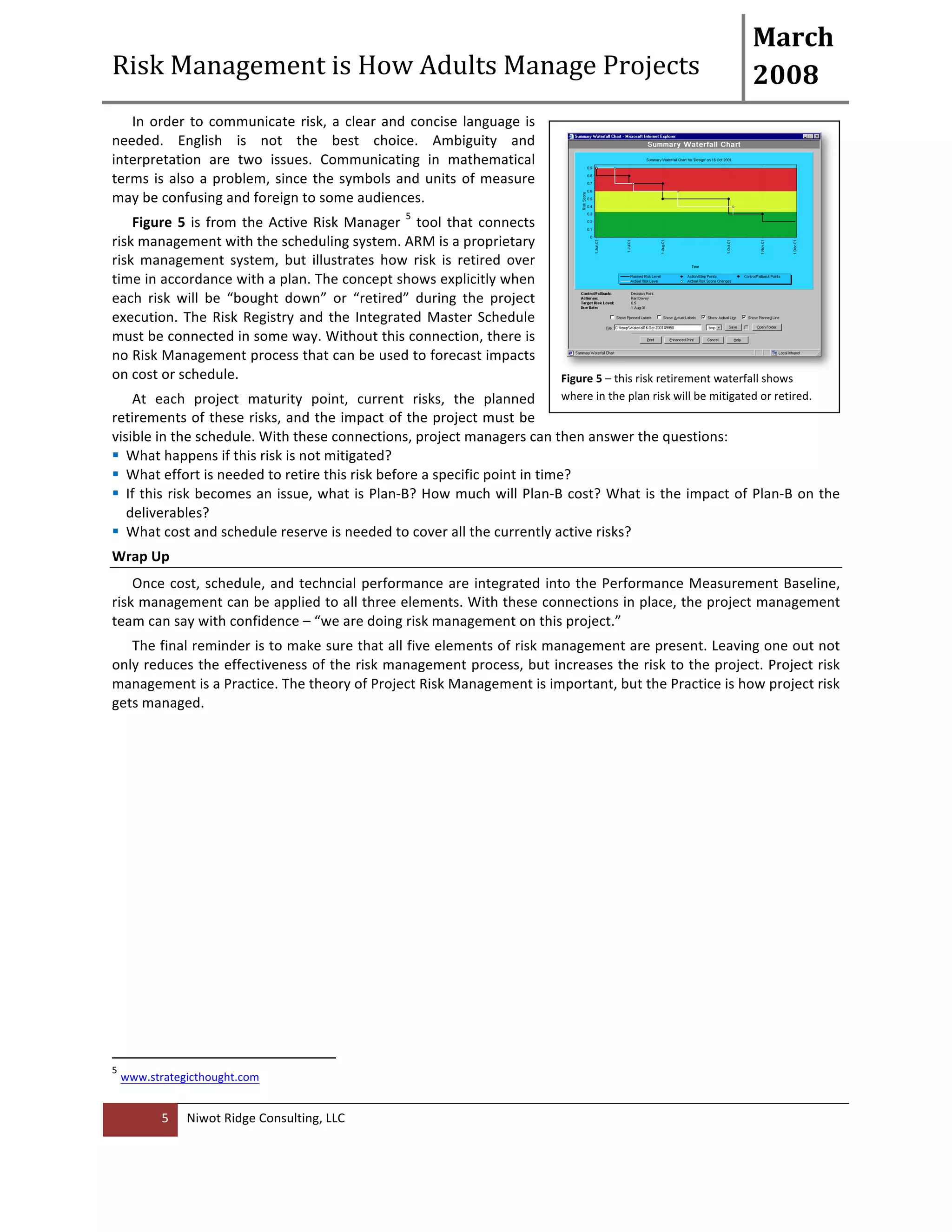 Risk 
Management 
is 
How 
Adults 
Manage 
Projects 
March 
2008 
In 
order 
to 
communicate 
risk, 
a 
clear 
and 
concise 
language 
is 
needed. 
English 
is 
not 
the 
best 
choice. 
Ambiguity 
and 
interpretation 
are 
two 
issues. 
Communicating 
in 
mathematical 
terms 
is 
also 
a 
problem, 
since 
the 
symbols 
and 
units 
of 
measure 
may 
be 
confusing 
and 
foreign 
to 
some 
audiences. 
Figure 
5 
is 
from 
the 
Active 
Risk 
Manager 
5 
Niwot 
Ridge 
Consulting, 
LLC 
5 
tool 
that 
connects 
risk 
management 
with 
the 
scheduling 
system. 
ARM 
is 
a 
proprietary 
risk 
management 
system, 
but 
illustrates 
how 
risk 
is 
retired 
over 
time 
in 
accordance 
with 
a 
plan. 
The 
concept 
shows 
explicitly 
when 
each 
risk 
will 
be 
“bought 
down” 
or 
“retired” 
during 
the 
project 
execution. 
The 
Risk 
Registry 
and 
the 
Integrated 
Master 
Schedule 
must 
be 
connected 
in 
some 
way. 
Without 
this 
connection, 
there 
is 
no 
Risk 
Management 
process 
that 
can 
be 
used 
to 
forecast 
impacts 
on 
cost 
or 
schedule. 
At 
each 
project 
maturity 
point, 
current 
risks, 
the 
planned 
retirements 
of 
these 
risks, 
and 
the 
impact 
of 
the 
project 
must 
be 
visible 
in 
the 
schedule. 
With 
these 
connections, 
project 
managers 
can 
then 
answer 
the 
questions: 
! What 
happens 
if 
this 
risk 
is 
not 
mitigated? 
! What 
effort 
is 
needed 
to 
retire 
this 
risk 
before 
a 
specific 
point 
in 
time? 
! If 
this 
risk 
becomes 
an 
issue, 
what 
is 
Plan-­‐B? 
How 
much 
will 
Plan-­‐B 
cost? 
What 
is 
the 
impact 
of 
Plan-­‐B 
on 
the 
deliverables? 
! What 
cost 
and 
schedule 
reserve 
is 
needed 
to 
cover 
all 
the 
currently 
active 
risks? 
Wrap 
Up 
Once 
cost, 
schedule, 
and 
techncial 
performance 
are 
integrated 
into 
the 
Performance 
Measurement 
Baseline, 
risk 
management 
can 
be 
applied 
to 
all 
three 
elements. 
With 
these 
connections 
in 
place, 
the 
project 
management 
team 
can 
say 
with 
confidence 
– 
“we 
are 
doing 
risk 
management 
on 
this 
project.” 
The 
final 
reminder 
is 
to 
make 
sure 
that 
all 
five 
elements 
of 
risk 
management 
are 
present. 
Leaving 
one 
out 
not 
only 
reduces 
the 
effectiveness 
of 
the 
risk 
management 
process, 
but 
increases 
the 
risk 
to 
the 
project. 
Project 
risk 
management 
is 
a 
Practice. 
The 
theory 
of 
Project 
Risk 
Management 
is 
important, 
but 
the 
Practice 
is 
how 
project 
risk 
gets 
managed. 
5 
www.strategicthought.com 
Figure 
5 
– 
this 
risk 
retirement 
waterfall 
shows 
where 
in 
the 
plan 
risk 
will 
be 
mitigated 
or 
retired. 
