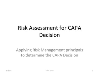 Risk	Assessment	for	CAPA	
Decision	
Applying	Risk	Management	principals	
to	determine	the	CAPA	Decision	
8/15/16	 Tarek	Elneil	 1	
 