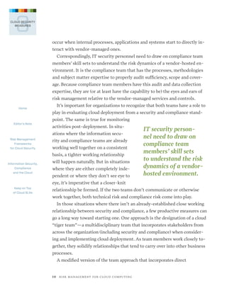 3

CLOUD SECURITY
MEASURES

occur when internal processes, applications and systems start to directly interact with vendor-managed ones.
Correspondingly, IT security personnel need to draw on compliance team
members’ skill sets to understand the risk dynamics of a vendor-hosted environment. It is the compliance team that has the processes, methodologies
and subject matter expertise to properly audit sufficiency, scope and coverage. Because compliance team members have this audit and data collection
expertise, they are (or at least have the capability to be) the eyes and ears of
risk management relative to the vendor-managed services and controls.
Home

Editor’s Note

It’s important for organizations to recognize that both teams have a role to
play in evaluating cloud deployment from a security and compliance standpoint. The same is true for monitoring
activities post-deployment. In situations where the information secu-

Risk Management
Frameworks
for Cloud Security

rity and compliance teams are already
working well together on a consistent
basis, a tighter working relationship

Information Security,
Compliance
and the Cloud

will happen naturally. But in situations
where they are either completely independent or where they don’t see eye to

IT security personnel need to draw on
compliance team
members’ skill sets
to understand the risk
dynamics of a vendorhosted en­ ironment.
v

eye, it’s imperative that a closer-knit
Keep on Top
of Cloud SLAs

relationship be formed. If the two teams don’t communicate or otherwise
work together, both technical risk and compliance risk come into play.
In those situations where there isn’t an already-established close working
relationship between security and compliance, a few productive measures can
go a long way toward starting one. One approach is the designation of a cloud
“tiger team”—a multidisciplinary team that incorporates stakeholders from
across the organization (including security and compliance) when considering and implementing cloud deployment. As team members work closely together, they solidify relationships that tend to carry over into other business
processes.
A modified version of the team approach that incorporates direct

1 0   R I S K M A N AG E M E N T F O R C L O U D C O M P U T I N G

 