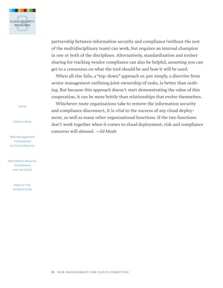 3

CLOUD SECURITY
MEASURES

partnership between information security and compliance (without the rest
of the multidisciplinary team) can work, but requires an internal champion
in one or both of the disciplines. Alternatively, standardization and toolset
sharing for tracking vendor compliance can also be helpful, assuming you can
get to a consensus on what the tool should be and how it will be used.
When all else fails, a “top-down” approach or, put simply, a directive from
senior management outlining joint ownership of tasks, is better than nothing. But because this approach doesn’t start demonstrating the value of this
cooperation, it can be more brittle than relationships that evolve themselves.
Home

Editor’s Note

Whichever route organizations take to remove the information security
and compliance disconnect, it is vital to the success of any cloud deployment, as well as many other organizational functions. If the two functions
don’t work together when it comes to cloud deployment, risk and compliance
concerns will abound. —Ed Moyle

Risk Management
Frameworks
for Cloud Security

Information Security,
Compliance
and the Cloud

Keep on Top
of Cloud SLAs

1 1   R I S K M A N AG E M E N T F O R C L O U D C O M P U T I N G

 