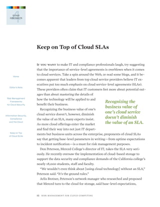 4

CLOUD
CONTRACTS

Keep on Top of Cloud SLAs
If you want to make IT and compliance professionals laugh, try suggesting

that the importance of service-level agreements is overblown when it comes
Home

Editor’s Note

to cloud services. Take a spin around the Web, or read some blogs, and it becomes apparent that leaders from top cloud service providers believe IT executives put too much emphasis on cloud service-level agreements (SLAs).
These providers often claim that IT customers fret more about potential outages than about mastering the details of

Risk Management
Frameworks
for Cloud Security

how the technology will be applied to and
benefit their business.
Recognizing the business value of one’s

Information Security,
Compliance
and the Cloud

cloud service doesn’t, however, diminish
the value of an SLA, many experts insist.
As more cloud offerings enter the market

Recognizing the
business value of
one’s cloud service
doesn’t diminish
the value of an SLA.

and find their way into not just IT departKeep on Top
of Cloud SLAs

ments but business units across the enterprise, proponents of cloud SLAs
say that getting base-level parameters in writing—from uptime expectations
to incident notification—is a must for risk management purposes.
Don Peterson, Merced College’s director of IT, takes the SLA very seriously. He recently oversaw the implementation of cloud-based storage to
support the data security and compliance demands of the California college’s
nearly 18,000 students, staff and faculty.
“We wouldn’t even think about [using cloud technology] without an SLA,”
Peterson said. “It’s the ground rules.”
Arlis Brotner, Peterson’s network manager who researched and proposed
that Merced turn to the cloud for storage, said base-level expectations,

1 2   R I S K M A N AG E M E N T F O R C L O U D C O M P U T I N G

 
