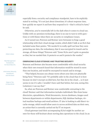 4

CLOUD
CONTRACTS

especially from a security and compliance standpoint, have to be explicitly
stated in writing. “It’s not just about downtime; it’s about response time,
how quickly we report it and how they respond to it—that’s critical to have,”
he said.
Otherwise, you’re essentially left in the dark when it comes to cloud use.
Unlike with on-premises technology, there is no one to turn to with questions or with blame when there are security or compliance issues.
As it turned out, Peterson and Brotner were fortunate to forge a good  
relationship with their cloud storage vendor, which didn’t balk at an SLA that
Home

Editor’s Note

Risk Management
Frameworks
for Cloud Security

included some finer points. “We needed it to really spell out how they were
protecting our data, the redundancy, that it was encrypted in transit and in
storage, all those things,” Peterson said. “Some SLAs aren’t quite so granular
as that, but we needed that. It protects us and it protects the vendor.”
EMBRACING CLOUD STORAGE AND TRUSTING SECURITY

Peterson and Brotner also became more comfortable with cloud security
when their own research found that information would be stored in more

Information Security,
Compliance
and the Cloud

than one location, and would be encrypted in transit and in storage.
“That helped, because you always worry about your data not physically  
being ‘here,’” Peterson said. “It’s probably safer in the cloud than it is here
because we don’t encrypt on disk here, but they do in the cloud … so it just

Keep on Top
of Cloud SLAs

seems to me it’s safer. I wouldn’t have said that before, but now, seeing this
[solution], I can say that.”
So, what are Peterson and Brotner now comfortable entrusting to the
cloud? Brotner said that information includes individuals’ files from home
directories, spreadsheets, Word documents, Access databases, images used
between departments or within departments, SQL database backups, virtual machine backups and email archives. IT also is looking to add direct-tocache storage, which would allow users to access archived data on their own,
an action that is currently carried out by IT on request.
Cloud gateways (and their accompanying SLAs) might be another answer for those still hesitant about moving data operations to the cloud. In an

1 3   R I S K M A N AG E M E N T F O R C L O U D C O M P U T I N G

 