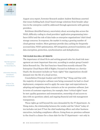4

CLOUD
CONTRACTS

August 2012 report, Forrester Research analyst Andrew Reichman asserted
that issues holding back cloud-based storage solutions from broader adoption in the enterprise could be addressed through agreements with gateway
providers.
Reichman identified latency, uncertainty about accessing data across the
WAN, difficulty coding to cloud providers’ application programming interfaces (APIs) and the risk of data leaks as enterprise organizations’ chief cloud
storage concerns. In response, the market is seeing a growing number of
cloud gateway vendors. Most gateways provide data caching for frequently
Home

Editor’s Note

accessed data; WAN optimization; API integration; protocol translation; and
data encryption, protection, synchronization and deduplication.
THE CLOUD SLA BILL OF RIGHTS

The importance of cloud SLAs and setting ground rules for cloud risk manRisk Management
Frameworks
for Cloud Security

agement are more important than ever, according to analyst group Constellation Research Inc. The San Francisco-based firm recently released The
Enterprise Cloud Buyers Bill of Rights. Focused on Software as a Service

Information Security,
Compliance
and the Cloud

(SaaS), the document includes 55 “basic rights” that organizations should  
demand over the life of a cloud service.
Constellation Principal Analyst and CEO R “Ray” Wang said that with
the majority of enterprise software now being consumed via SaaS or cloud

Keep on Top
of Cloud SLAs

deployment, companies need to apply the same rigor and expectations in
adopting and negotiating these contracts as for on-premises software. Just
in terms of customer experience, for example, three “critical rights” must
be met: quality guarantees and remuneration, ownership of and access to
data with no questions asked, and ongoing financial and risk management
transparency.
Those rights go well beyond the ones demanded by the IT department. As
Wang states, the relationship between the vendor and the “client” today often includes not just IT but the chief marketing officer and other business
executives, including compliance officers. Going from on-premises software
to the cloud is a chance for a clean slate for the IT department—not only in

1 4   R I S K M A N AG E M E N T F O R C L O U D C O M P U T I N G

 