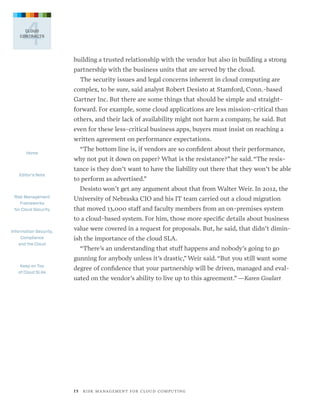 4

CLOUD
CONTRACTS

building a trusted relationship with the vendor but also in building a strong
partnership with the business units that are served by the cloud.
The security issues and legal concerns inherent in cloud computing are
complex, to be sure, said analyst Robert Desisto at Stamford, Conn.-based
Gartner Inc. But there are some things that should be simple and straightforward. For example, some cloud applications are less mission-critical than
others, and their lack of availability might not harm a company, he said. But
even for these less-critical business apps, buyers must insist on reaching a
written agreement on performance expectations.
Home

Editor’s Note

“The bottom line is, if vendors are so confident about their performance,
why not put it down on paper? What is the resistance?” he said. “The resistance is they don’t want to have the liability out there that they won’t be able
to perform as advertised.”
Desisto won’t get any argument about that from Walter Weir. In 2012, the

Risk Management
Frameworks
for Cloud Security

University of Nebraska CIO and his IT team carried out a cloud migration
that moved 13,000 staff and faculty members from an on-premises system
to a cloud-based system. For him, those more specific details about business

Information Security,
Compliance
and the Cloud

value were covered in a request for proposals. But, he said, that didn’t diminish the importance of the cloud SLA.
“There’s an understanding that stuff happens and nobody’s going to go
gunning for anybody unless it’s drastic,” Weir said. “But you still want some

Keep on Top
of Cloud SLAs

degree of confidence that your partnership will be driven, managed and evaluated on the vendor’s ability to live up to this agreement.” —Karen Goulart

1 5   R I S K M A N AG E M E N T F O R C L O U D C O M P U T I N G

 