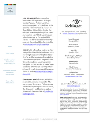ABOUT
THE
AUTHORS

ERIC HOLMQUIST is the managing  

director for enterprise risk management at Accume Partners, and has  
more than 30 years of experience in the  
financial services industry. He has authored Right-Sizing ORM: Scaling Operational Risk Management for the Small
and Medium-sized Market, and is a contributing author to Operational Risk
2.0 and The Advanced Measurement Approach to Operational Risk. Write to him
at editor@searchcompliance.com.

Risk Management for Cloud Computing  
is a SearchCompliance.com e-publication. 

Rachel Lebeaux 
Managing Editor
Scot Petersen
Editorial Director

Home

ED MOYLE is a founding partner at New
Editor’s Note

Risk Management
Frameworks
for Cloud Security

Information Security,
Compliance
and the Cloud

Keep on Top
of Cloud SLAs

Ben Cole
Associate Editor

Hampshire-based information security
and compliance consulting firm SecurityCurve. Moyle previously worked as
a senior manager with Computer Task
Group Inc.’s global security practice
and, prior to that, served as a vice president and information security officer
at Merrill Lynch Investment Managers.
Write to him at editor@searchcompliance.com.

Eric Holmquist, Ed Moyle
Contributing Writers
Karen Goulart
Features Writer
Linda Koury
Director of Online Design
Corey Strader
Director of Product Management
cstrader@techtarget.com

KAREN GOULART is features writer for

SearchCIO.com and SearchCIO-Midmarket.com. She covers CIO strategies
for cloud computing and virtualization,
the data center and business application trends. Write to her at kgoulart@
techtarget.com.

 
TechTarget
275 Grove Street, Newton, MA 02466
www.techtarget.com
 

© 2012 TechTarget Inc. No part of this publication
may be transmitted or reproduced in any form or
by any means without written permission from the
publisher. TechTarget reprints are available through
The YGS Group.
About TechTarget: TechTarget publishes media
for information technology professionals. More than
100 focused websites enable quick access to a deep
store of news, advice and analysis about the technologies, products and processes crucial to your job.
Our live and virtual events give you direct access to
independent expert commentary and advice. At IT
Knowledge Exchange, our social community, you
can get advice and share solutions with peers and
experts.

1 6   R I S K M A N AG E M E N T F O R C L O U D C O M P U T I N G

 