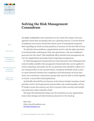1

EDITOR’S NOTE

Solving the Risk Management
Conundrum
As more companies move operations to the cloud, the unique risk man-

agement issues that accompany data are a growing concern. A recent SearchHome

Editor’s Note

Compliance.com survey found that almost 40% of respondents expected
their spending on cloud security products to increase in the first half of 2013.
To alleviate these problems, organizations need to ask the right questions
of cloud providers and prepare their own governance, risk and compliance
processes for the cloud. This handbook offers detailed risk management ad-

Risk Management
Frameworks
for Cloud Security

vice for organizations pursuing cloud computing arrangements.
In “Risk Management Frameworks for Cloud Security,” Eric Holmquist lists
several readily available risk management frameworks that can be applied to

Information Security,
Compliance
and the Cloud

cloud computing, and spells out the 20 questions that should be asked of every cloud provider. In our second article, consultant Ed Moyle looks at how
to create harmony between the compliance and information security functions, two sometimes-contentious groups that must be able to work together

Keep on Top
of Cloud SLAs

to ensure a successful cloud deployment.
And finally, SearchCIO.com features writer Karen Goulart examines cloud
provider service-level agreements and provides real-world examples of how
IT leaders across the country use SLAs to protect their security and compliance processes when using the cloud.
We hope this information helps ease the transition as your organization
moves data storage and other business processes to the cloud. n
Ben Cole
Editor, SearchCompliance.com
bjcole@techtarget.com

2   R I S K M A N AG E M E N T F O R C L O U D C O M P U T I N G

 