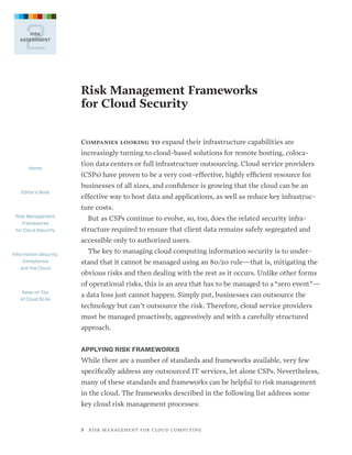 2

RISK
ASSESSMENT

Risk Management Frameworks
for Cloud Security
Companies looking to expand their infrastructure capabilities are  

increasingly turning to cloud-based solutions for remote hosting, colocaHome

Editor’s Note

tion data centers or full infrastructure outsourcing. Cloud service providers
(CSPs) have proven to be a very cost-effective, highly efficient resource for
businesses of all sizes, and confidence is growing that the cloud can be an  
effective way to host data and applications, as well as reduce key infrastructure costs.

Risk Management
Frameworks
for Cloud Security

But as CSPs continue to evolve, so, too, does the related security infrastructure required to ensure that client data remains safely segregated and
accessible only to authorized users.

Information Security,
Compliance
and the Cloud

The key to managing cloud computing information security is to understand that it cannot be managed using an 80/20 rule—that is, mitigating the
obvious risks and then dealing with the rest as it occurs. Unlike other forms
of operational risks, this is an area that has to be managed to a “zero event”—

Keep on Top
of Cloud SLAs

a data loss just cannot happen. Simply put, businesses can outsource the
technology but can’t outsource the risk. Therefore, cloud service providers
must be managed proactively, aggressively and with a carefully structured
approach.
APPLYING RISK FRAMEWORKS

While there are a number of standards and frameworks available, very few
specifically address any outsourced IT services, let alone CSPs. Nevertheless,
many of these standards and frameworks can be helpful to risk management
in the cloud. The frameworks described in the following list address some
key cloud risk management processes:

3   R I S K M A N AG E M E N T F O R C L O U D C O M P U T I N G

 