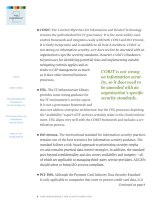 2

RISK
ASSESSMENT

■■ COBIT.

The Control Objectives for Information and Related Technology

remains the gold standard for IT governance. It is the most widely used
control framework and integrates easily with both COSO and ISO 27000x.
It is fairly inexpensive and is available to all ISACA members. COBIT is
not strong on information security, so it does need to be amended with an
organization’s specific security standards. However, COBIT’s fundamental processes for identifying potential risks and implementing suitable
mitigating controls applies and extends to CSP management as much
Home

Editor’s Note

as it does other internal business
processes.
■■ ITIL.

The IT Infrastructure Library

provides some strong guidance for
Risk Management
Frameworks
for Cloud Security

the IT environment’s service aspect.

COBIT is not strong
on information security, so it does need to
be amended with an
organization’s specific
security standards.

It is not a governance framework and
does not address enterprise architecture, but the ITIL processes depicting

Information Security,
Compliance
and the Cloud

Keep on Top
of Cloud SLAs

the “availability” aspect of IT services certainly relate to the cloud environment. ITIL aligns very well with the COBIT framework and includes a certification process.
■■ ISO

27000x. The international standard for information security practices

remains one of the best resources for information security guidance. The
standard follows a risk-based approach to prioritizing security emphases and contains practical data control strategies. In addition, the standard
goes beyond confidentiality and also covers availability and integrity—all
of which are applicable to managing third-party service providers. All CSPs
should attest to being ISO 27000x compliant.
■■ PCI-DSS.

Although the Payment Card Industry Data Security Standard

is only applicable to companies that store or process credit card data, it is
Continued on page 6

4   R I S K M A N AG E M E N T F O R C L O U D C O M P U T I N G

 