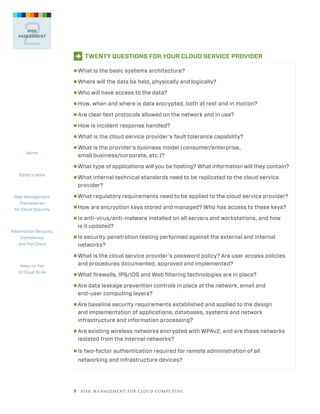 2

RISK
ASSESSMENT

D TWENTY QUESTIONS FOR YOUR CLOUD SERVICE PROVIDER
■
■

Where will the data be held, physically and logically?

■

Who will have access to the data?

■

How, when and where is data encrypted, both at rest and in motion?

■

Are clear text protocols allowed on the network and in use?

■

How is incident response handled?

■

Home

What is the basic systems architecture?

What is the cloud service provider’s fault tolerance capability?

■ 
What

is the provider’s business model (consumer/enterprise,
small business/corporate, etc.)?

■ What type of applications will you be hosting? What information will they contain?

Editor’s Note

■ 
What

Risk Management
Frameworks
for Cloud Security

■ What

internal technical standards need to be replicated to the cloud service
provider?

■ How

regulatory requirements need to be applied to the cloud service provider?

are encryption keys stored and managed? Who has access to these keys?

■ 
Is

Information Security,
Compliance
and the Cloud

anti-virus/anti-malware installed on all servers and workstations, and how
is it updated?

■ 
Is

security penetration testing performed against the external and internal
networks?

■ 
What

Keep on Top
of Cloud SLAs

is the cloud service provider’s password policy? Are user access policies
and procedures documented, approved and implemented?

■ What

firewalls, IPS/IDS and Web filtering technologies are in place?

■ 
Are

data leakage prevention controls in place at the network, email and
end-user computing layers?

■ 
Are

baseline security requirements established and applied to the design
and implementation of applications, databases, systems and network
infrastructure and information processing?

■ 
Are

existing wireless networks encrypted with WPAv2, and are these networks
isolated from the internal networks?

■ 
Is

two-factor authentication required for remote administration of all

networking and infrastructure devices?

5   R I S K M A N AG E M E N T F O R C L O U D C O M P U T I N G

 