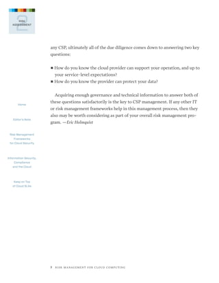 2

RISK
ASSESSMENT

any CSP, ultimately all of the due diligence comes down to answering two key
questions:
■■ How

do you know the cloud provider can support your operation, and up to

your service-level expectations?
■■ How

do you know the provider can protect your data?

Acquiring enough governance and technical information to answer both of
Home

Editor’s Note

these questions satisfactorily is the key to CSP management. If any other IT
or risk management frameworks help in this management process, then they
also may be worth considering as part of your overall risk management program. —Eric Holmquist

Risk Management
Frameworks
for Cloud Security

Information Security,
Compliance
and the Cloud

Keep on Top
of Cloud SLAs

7   R I S K M A N AG E M E N T F O R C L O U D C O M P U T I N G

 