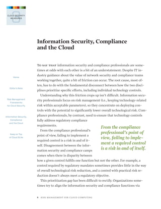 3

CLOUD SECURITY
MEASURES

Information Security, Compliance
and the Cloud
To say that information security and compliance professionals are some-

times at odds with each other is a bit of an understatement. Despite IT inHome

Editor’s Note

dustry guidance about the value of network security and compliance teams
working together, quite a bit of friction can occur. The root cause, most often, has to do with the fundamental disconnect between how the two disciplines prioritize specific efforts, including individual technology controls.
Understanding why this friction crops up isn’t difficult. Information secu-

Risk Management
Frameworks
for Cloud Security

rity professionals focus on risk management (i.e., keeping technology-related
risk within acceptable parameters), so they concentrate on deploying controls with the potential to significantly lower overall technological risk. Com-

Information Security,
Compliance
and the Cloud

pliance professionals, by contrast, need to ensure that technology controls
fully address regulatory compliance
requirements.
From the compliance professional’s

Keep on Top
of Cloud SLAs

point of view, failing to implement a
required control is a risk in and of itself. Disagreement between the information security and compliance camps

From the compliance
professional’s point of
view, failing to implement a re­ uired control
q
is a risk in and of itself.

comes when there is disparity between
how a given control fulfills one function but not the other. For example, a
control required by regulatory mandates sometimes provides little in the way
of overall technological risk reduction, and a control with practical risk reduction doesn’t always meet a regulatory objective.
This prioritization gap has been difficult to rectify. Organizations sometimes try to align the information security and compliance functions via

8   R I S K M A N AG E M E N T F O R C L O U D C O M P U T I N G

 