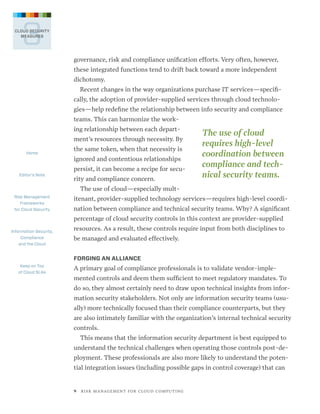 3

CLOUD SECURITY
MEASURES

governance, risk and compliance unification efforts. Very often, however,
these integrated functions tend to drift back toward a more independent
dichotomy.
Recent changes in the way organizations purchase IT services—specifically, the adoption of provider-supplied services through cloud technologies—help redefine the relationship between info security and compliance
teams. This can harmonize the working relationship between each department’s resources through necessity. By
Home

Editor’s Note

the same token, when that necessity is
ignored and contentious relationships
persist, it can become a recipe for security and compliance concern.

The use of cloud
requires high-level
coordi­ ation between
n
compliance and technical security teams.

The use of cloud—especially multRisk Management
Frameworks
for Cloud Security

itenant, provider-supplied technology services—requires high-level coordination between compliance and technical security teams. Why? A significant
percentage of cloud security controls in this context are provider-supplied

Information Security,
Compliance
and the Cloud

resources. As a result, these controls require input from both disciplines to
be managed and evaluated effectively.
FORGING AN ALLIANCE

Keep on Top
of Cloud SLAs

A primary goal of compliance professionals is to validate vendor-implemented controls and deem them sufficient to meet regulatory mandates. To
do so, they almost certainly need to draw upon technical insights from information security stakeholders. Not only are information security teams (usually) more technically focused than their compliance counterparts, but they
are also intimately familiar with the organization’s internal technical security
controls.
This means that the information security department is best equipped to
understand the technical challenges when operating those controls post-deployment. These professionals are also more likely to understand the potential integration issues (including possible gaps in control coverage) that can

9   R I S K M A N AG E M E N T F O R C L O U D C O M P U T I N G

 