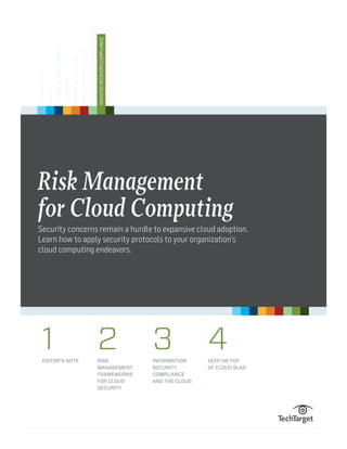SECURITY

DISASTER RECOVERY/COMPLIANCE

BUSINESS INTELLIGENCE/APPLICATIONS

DATA CENTER MANAGEMENT

STORAGE ARCHITECTURE

NETWORKING

APPLICATION DEVELOPMENT

CLOUD

VIRTUALIZATION

Risk Management
for Cloud Computing
Security concerns remain a hurdle to expansive cloud adoption.
Learn how to apply security protocols to your organization’s
cloud computing endeavors.

1

EDITOR’S NOTE

2

RISK
MANAGEMENT
FRAMEWORKS
FOR CLOUD
SECURITY

3

INFORMATION
SECURITY,
COMPLIANCE
AND THE CLOUD

4

KEEP ON TOP
OF CLOUD SLAS

 