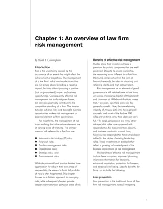 Chapter 1: An overview of law firm
risk management

By David B. Cunningham                                Benefits of effective risk management
                                                      Studies show that investors will pay a
Introduction                                          premium for public companies that are well
Risk is the uncertainty caused by the                 governed. Despite its private ownership,
occurrence of an event that might affect the          the reasoning is no different for a law firm.
achievement of objectives. The management             Premiums come not only in the form of
of a law firm’s risks involves decisions that         financial rewards, but also in attracting and
are not simply about avoiding a negative              retaining clients and high caliber talent.
impact, but also about pursuing a positive                 Risk management as an element of good
(but un-guaranteed) impact on business                governance is still relatively new in law firms.
opportunities. Consequently, effective risk           Jim Jones, managing director of Hildebrandt
management not only mitigates losses,                 and chairman of Hildebrandt Institute, notes
but can also positively contribute to the             that, “Ten years ago there were very few
competitive standing of a firm. This tension          general counsels. Now, the overwhelming
between adverse risks and desirable business          majority of AmLaw 200 firms have general
opportunities makes risk management an                counsels, and most of the AmLaw 100
essential element of firm governance.                 roles are full time. And, their plates are very
    For most firms, the management of risk            full.”1 In large, progressive law firms, other
is an evolving discipline whose elements are          risk-specialist roles have appeared with
at varying levels of maturity. The primary            responsibilities for loss prevention, security,
areas of risk relevant to a law firm are:             and business continuity. In most firms,
                                                      however, risk responsibilities have simply been
    Information technology (IT) risks;                added to the plates of existing leadership
    Financial risks;                                  roles. These investments in directed effort
    Practice management risks;                        reflect a growing acknowledgment of the
    Operational risks;                                business implications of risk management.
    Strategic risks; and                                   The benefits of effective risk management
    Environmental risks.                              include fewer surprises, improved planning,
                                                      improved information for decisions,
While departmental and practice leaders have          enhanced reputation, protection for lawyers,
appreciation for risks in their own areas of          and personal well-being. Specific benefits for
responsibility, the view of a firm’s full portfolio   firms can include the following.
of risks is often fragmented. This chapter
focuses on a holistic approach to managing            Loss prevention
risks, while subsequent chapters provide              Loss prevention is the traditional focus of law
deeper examinations of particular areas of risk.      firm risk management, notably mitigating




                                                                                                         1
 