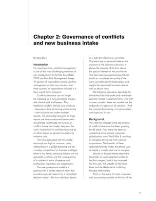 Chapter 2: Governance of conflicts
and new business intake

By Meg Block                                       or a tight-knit clearance committee.
                                                   This team has no personal stake in the
Introduction                                       outcome of the clearance decision; it
For many law firms, conflicts management           places the interests of the firm above
is one of the most challenging elements of         the special interests of the practitioner.
risk management. In the Risk Roundtable            This team also assesses business ethical
2009 Law Firm Risk Management Survey,              conflicts; it analyzes the quality of the
41 percent of respondents ranked conflicts         work, considers client relationships, and
management as their top concern, and               weighs the associated business risks as
three-quarters of respondents included it in       well as ethical ones.
their overall list of concerns.1                       The following discussion describes the
     Conflicts clearance can no longer             distributed hub-and-spoke and centralized
be managed as a hub-and-spoke process              pyramid models in absolute terms. The truth
with clerical staff and lawyers. This              is more complex: these two models are the
traditional model’s clerical core produces         endpoints of a spectrum of solutions. I find
– because of lack of training and authority        the contrast illuminating, not just simplistic,
– over-inclusive and under-analyzed                and hope you do too.
reports. The distributed recipients of these
reports are time-constrained lawyers who           Background
are strongly incentivized not to look at           The need for changes to the governance
conflicts issues too closely; they want the        of conflicts clearance has been growing
work. Involvement in conflicts clearance by        for 65 years. First, there has been an
an ethics lawyer or general counsel is by          unrelenting drive towards corporate
invitation only.                                   globalization since World War II, resulting
     The risks associated with this model          in complexly structured multi-national
are simply too high to continue: party             corporations. The breadth of these
relationships in a global economy are too          corporate families makes the ethical duty
complex; competition for business and legal        of loyalty a complicated one to navigate.
talent is too fierce; practicing lawyers are not       Second, in the past twenty years there
specialists in ethics; and the consequences        have been an unprecedented number of
of a mistake in terms of expense and               law firm mergers,2 which has increased
professional reputation are catastrophic.          law firm size,3 the breadth of their client
     The new governance model is a                 base, and the likelihood of conflicting
pyramid with a skilled research team that          business relationships.
provides nuanced research to a centralized             Third, in the wake of major corporate
decision maker – be it an individual lawyer        and accounting scandals at the turn of the




                                                                                                     11
 