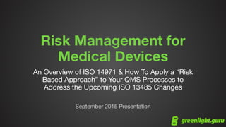 Risk Management for
Medical Devices
An Overview of ISO 14971 & How To Apply a “Risk
Based Approach” to Your QMS Processes to
Address the Upcoming ISO 13485 Changes

September 2015 Presentation
 
