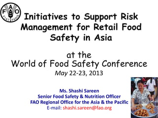 Initiatives to Support Risk
Management for Retail Food
Safety in Asia
Ms. Shashi Sareen
Senior Food Safety & Nutrition Officer
FAO Regional Office for the Asia & the Pacific
E-mail: shashi.sareen@fao.org
at the
World of Food Safety Conference
May 22-23, 2013
 