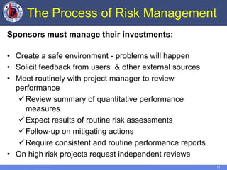 11
The Process of Risk Management
Sponsors must manage their investments:
• Create a safe environment - problems will happen
• Solicit feedback from users & other external sources
• Meet routinely with project manager to review
performance
Review summary of quantitative performance
measures
Expect results of routine risk assessments
Follow-up on mitigating actions
Require consistent and routine performance reports
• On high risk projects request independent reviews
 