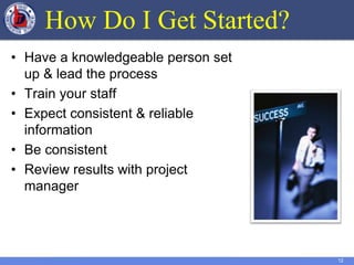 12
How Do I Get Started?
• Have a knowledgeable person set
up & lead the process
• Train your staff
• Expect consistent & reliable
information
• Be consistent
• Review results with project
manager
 