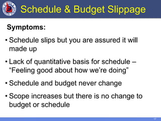 17
Schedule & Budget Slippage
Symptoms:
• Schedule slips but you are assured it will
made up
• Lack of quantitative basis for schedule –
“Feeling good about how we’re doing”
• Schedule and budget never change
• Scope increases but there is no change to
budget or schedule
 
