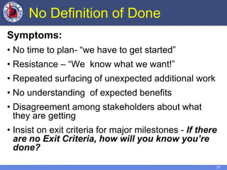 20
No Definition of Done
Symptoms:
• No time to plan- “we have to get started”
• Resistance – “We know what we want!”
• Repeated surfacing of unexpected additional work
• No understanding of expected benefits
• Disagreement among stakeholders about what
they are getting
• Insist on exit criteria for major milestones - If there
are no Exit Criteria, how will you know you’re
done?
 