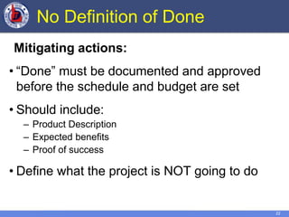22
No Definition of Done
Mitigating actions:
• “Done” must be documented and approved
before the schedule and budget are set
• Should include:
– Product Description
– Expected benefits
– Proof of success
• Define what the project is NOT going to do
 