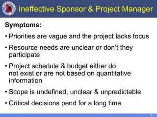 23
Ineffective Sponsor & Project Manager
Symptoms:
• Priorities are vague and the project lacks focus
• Resource needs are unclear or don’t they
participate
• Project schedule & budget either do
not exist or are not based on quantitative
information
• Scope is undefined, unclear & unpredictable
• Critical decisions pend for a long time
 