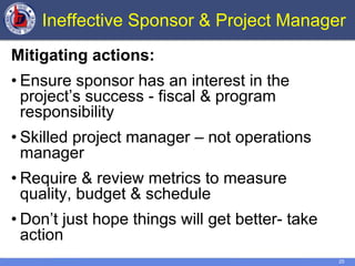 25
Ineffective Sponsor & Project Manager
Mitigating actions:
• Ensure sponsor has an interest in the
project’s success - fiscal & program
responsibility
• Skilled project manager – not operations
manager
• Require & review metrics to measure
quality, budget & schedule
• Don’t just hope things will get better- take
action
 