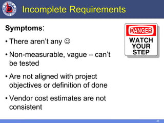 26
Incomplete Requirements
Symptoms:
• There aren’t any 
• Non-measurable, vague – can’t
be tested
• Are not aligned with project
objectives or definition of done
• Vendor cost estimates are not
consistent
 