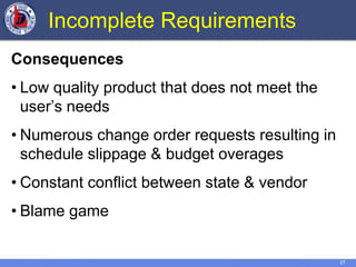 27
Incomplete Requirements
Consequences
• Low quality product that does not meet the
user’s needs
• Numerous change order requests resulting in
schedule slippage & budget overages
• Constant conflict between state & vendor
• Blame game
 