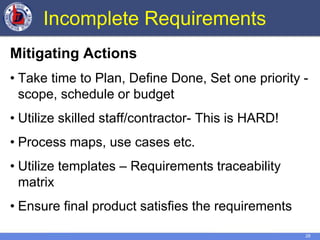 28
Incomplete Requirements
Mitigating Actions
• Take time to Plan, Define Done, Set one priority -
scope, schedule or budget
• Utilize skilled staff/contractor- This is HARD!
• Process maps, use cases etc.
• Utilize templates – Requirements traceability
matrix
• Ensure final product satisfies the requirements
 