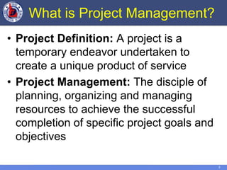 3
What is Project Management?
• Project Definition: A project is a
temporary endeavor undertaken to
create a unique product of service
• Project Management: The disciple of
planning, organizing and managing
resources to achieve the successful
completion of specific project goals and
objectives
 