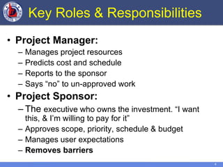 4
Key Roles & Responsibilities
• Project Manager:
– Manages project resources
– Predicts cost and schedule
– Reports to the sponsor
– Says “no” to un-approved work
• Project Sponsor:
– The executive who owns the investment. “I want
this, & I’m willing to pay for it”
– Approves scope, priority, schedule & budget
– Manages user expectations
– Removes barriers
 