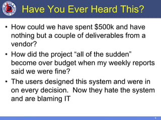 6
Have You Ever Heard This?
• How could we have spent $500k and have
nothing but a couple of deliverables from a
vendor?
• How did the project “all of the sudden”
become over budget when my weekly reports
said we were fine?
• The users designed this system and were in
on every decision. Now they hate the system
and are blaming IT
 