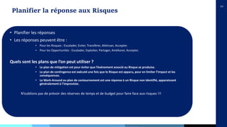 10
Planifier la réponse aux Risques
• Planifier les réponses
• Les réponses peuvent être :
• Pour les Risques : Escalader, Eviter, Transférer, Atténuer, Accepter.
• Pour les Opportunités : Escalader, Exploiter, Partager, Améliorer, Accepter.
Quels sont les plans que l’on peut utiliser ?
• Le plan de mitigation est pour éviter que l’événement associé au Risque se produise.
• Le plan de contingence est exécuté une fois que le Risque est apparu, pour en limiter l’impact et les
conséquences.
• Le Work-Around ou plan de contournement est une réponse à un Risque non identifié, apparaissant
généralement à l’improviste.
N’oublions pas de prévoir des réserves de temps et de budget pour faire face aux risques !!!
 