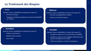 11
Le Traitement des Risques
• Eviter
Analyser causes, probabilités et impacts des risques ET :
• Eliminer les causes.
• Changer le contexte du projet pour annuler la probabilité
ou l’impact.
• Transférer
Analyser causes, probabilités et impacts des risques ET :
• Utiliser une Assurance.
• Modifier le/les contrats.
• Sous-Traiter.
• Atténuer
Analyser causes, probabilités et impacts des risques ET :
• Diminuer la probabilité de l’impact.
• Diminuer la taille de l’impact.
• Accepter
Analyser causes, probabilités et impacts des risques ET :
• Accepter le risque car il n’y a pas d’autres stratégies.
• Accepter le risque car les stratégies coûtent plus cher
que les conséquences du risqué.
• Et bien sûr préparer un plan de contingence.
 