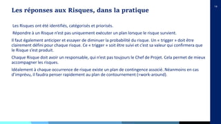 14
Les Risques ont été identifiés, catégorisés et priorisés.
Répondre à un Risque n’est pas uniquement exécuter un plan lorsque le risque survient.
Il faut également anticiper et essayer de diminuer la probabilité du risque. Un « trigger » doit être
clairement défini pour chaque risque. Ce « trigger » soit être suivi et c’est sa valeur qui confirmera que
le Risque s’est produit.
Chaque Risque doit avoir un responsable, qui n’est pas toujours le Chef de Projet. Cela permet de mieux
accompagner les risques.
Idéalement à chaque occurrence de risque existe un plan de contingence associé. Néanmoins en cas
d’imprévu, il faudra penser rapidement au plan de contournement (=work-around).
Les réponses aux Risques, dans la pratique
 